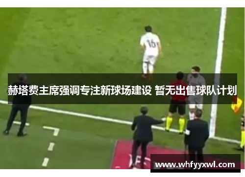 赫塔费主席强调专注新球场建设 暂无出售球队计划