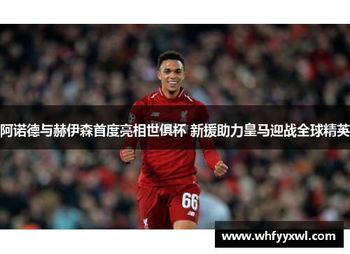 阿诺德与赫伊森首度亮相世俱杯 新援助力皇马迎战全球精英
